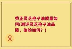 秀正灵芝孢子油质量如何(测评灵芝孢子油品质，体验如何？)