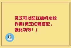 灵芝可以配红糖吗功效作用(灵芝红糖搭配，强化功效！)