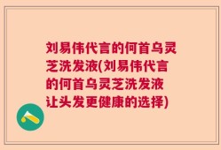 刘易伟代言的何首乌灵芝洗发液(刘易伟代言的何首乌灵芝洗发液 让头发更健康的选择)