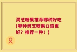 灵芝糖果推荐哪种好吃(哪种灵芝糖果口感更好？推荐一种！)