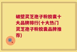 破壁灵芝孢子粉胶囊十大品牌排行(十大热门灵芝孢子粉胶囊品牌推荐)