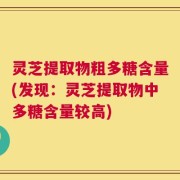灵芝提取物粗多糖含量(发现：灵芝提取物中多糖含量较高)