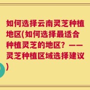 如何选择云南灵芝种植地区(如何选择最适合种植灵芝的地区？——灵芝种植区域选择建议)