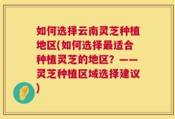 如何选择云南灵芝种植地区(如何选择最适合种植灵芝的地区？——灵芝种植区域选择建议)