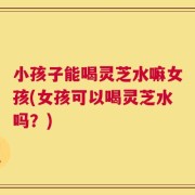 小孩子能喝灵芝水嘛女孩(女孩可以喝灵芝水吗？)