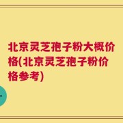 北京灵芝孢子粉大概价格(北京灵芝孢子粉价格参考)