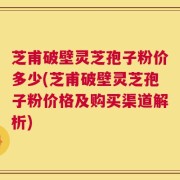 芝甫破壁灵芝孢子粉价多少(芝甫破壁灵芝孢子粉价格及购买渠道解析)