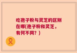 吃孢子粉与灵芝的区别在哪(孢子粉和灵芝，有何不同？)