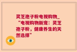 灵芝孢子粉电视购物_“电视购物新宠：灵芝孢子粉，健康养生的天然选择”