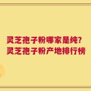 灵芝孢子粉哪家是纯？灵芝孢子粉产地排行榜