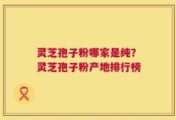 灵芝孢子粉哪家是纯？灵芝孢子粉产地排行榜