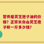营养屋灵芝孢子油的价格？正宗长白山灵芝孢子粉一斤多少钱？