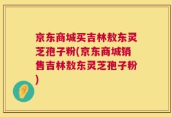 京东商城买吉林敖东灵芝孢子粉(京东商城销售吉林敖东灵芝孢子粉)
