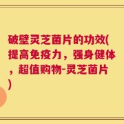 破壁灵芝菌片的功效(提高免疫力，强身健体，超值购物-灵芝菌片)