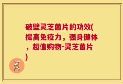 破壁灵芝菌片的功效(提高免疫力，强身健体，超值购物-灵芝菌片)
