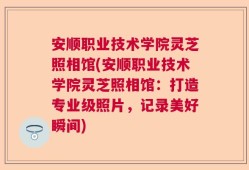 安顺职业技术学院灵芝照相馆(安顺职业技术学院灵芝照相馆：打造专业级照片，记录美好瞬间)