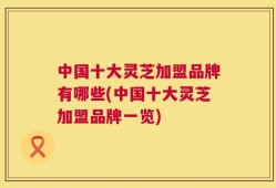 中国十大灵芝加盟品牌有哪些(中国十大灵芝加盟品牌一览)