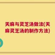 天麻与灵芝汤做法(天麻灵芝汤的制作方法)