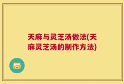 天麻与灵芝汤做法(天麻灵芝汤的制作方法)