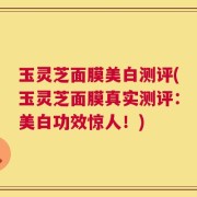 玉灵芝面膜美白测评(玉灵芝面膜真实测评：美白功效惊人！)