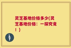 灵芝基地价格多少(灵芝基地价格：一探究竟！)
