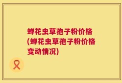 蝉花虫草孢子粉价格 (蝉花虫草孢子粉价格变动情况)