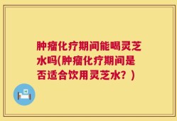 肿瘤化疗期间能喝灵芝水吗(肿瘤化疗期间是否适合饮用灵芝水？)