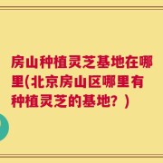房山种植灵芝基地在哪里(北京房山区哪里有种植灵芝的基地？)