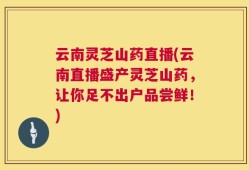 云南灵芝山药直播(云南直播盛产灵芝山药，让你足不出户品尝鲜！)