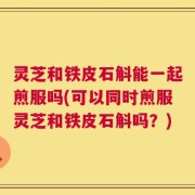 灵芝和铁皮石斛能一起煎服吗(可以同时煎服灵芝和铁皮石斛吗？)