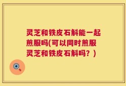 灵芝和铁皮石斛能一起煎服吗(可以同时煎服灵芝和铁皮石斛吗？)