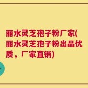 丽水灵芝孢子粉厂家(丽水灵芝孢子粉出品优质，厂家直销)