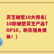 灵芝破壁10大排名(10款破壁灵芝产品TOP10，助你强身健体！)