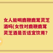 女人能喝鹿鞭鹿茸灵芝酒吗(女性对鹿鞭鹿茸灵芝酒是否适宜饮用？