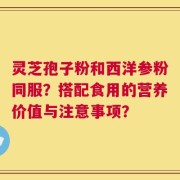 灵芝孢子粉和西洋参粉同服？搭配食用的营养价值与注意事项？