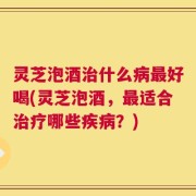 灵芝泡酒治什么病最好喝(灵芝泡酒，最适合治疗哪些疾病？)