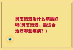 灵芝泡酒治什么病最好喝(灵芝泡酒，最适合治疗哪些疾病？)