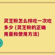 灵芝粉怎么样吃一次吃多少 (灵芝粉的正确用量和使用方法)