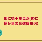 裕仁德干货灵芝(裕仁德分享灵芝健康知识)