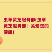 虫草灵芝服务部(虫草灵芝服务部：关爱您的健康)