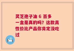灵芝孢子油 6 百多一盒是真的吗？这款高性价比产品你肯定没吃过