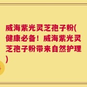 威海紫光灵芝孢子粉(健康必备！威海紫光灵芝孢子粉带来自然护理)