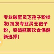 专业破壁灵芝孢子粉批发(批发专业灵芝孢子粉，突破瓶颈饮食保健新选择)