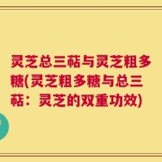 灵芝总三萜与灵芝粗多糖(灵芝粗多糖与总三萜：灵芝的双重功效)