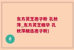 东方灵芝孢子粉 孔秋萍_东方灵芝精华 孔秋萍精选孢子粉)