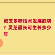 灵芝多糖技术发展趋势？灵芝最长可生长多少年
