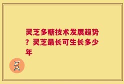 灵芝多糖技术发展趋势？灵芝最长可生长多少年