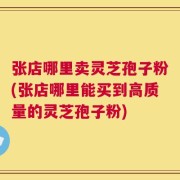 张店哪里卖灵芝孢子粉(张店哪里能买到高质量的灵芝孢子粉)