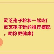 灵芝孢子粉和一起吃(灵芝孢子粉的推荐搭配，助你更健康)