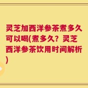 灵芝加西洋参茶煮多久可以喝(煮多久？灵芝西洋参茶饮用时间解析)